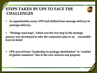 STEPS TAKEN BY UPS TO FACE THE
CHALLENGES
• As opportunities arose, UPS had shifted from message delivery to
package delivery.
• “Strategy road map”, which was the two step in the strategic
process was developed to take the centennial plan to an executable
level of detail
• UPS moved from “leadership in package distribution” to “enabler
of global commerce” due to the new mission and purpose.
 