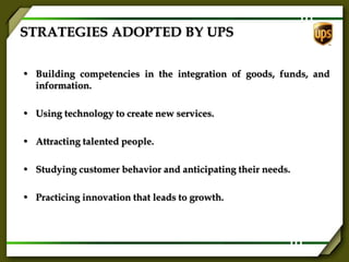 STRATEGIES ADOPTED BY UPS
• Building competencies in the integration of goods, funds, and
information.
• Using technology to create new services.
• Attracting talented people.
• Studying customer behavior and anticipating their needs.
• Practicing innovation that leads to growth.
 