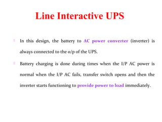 Line Interactive UPS

   In  this  design,  the  battery  to  AC power converter (inverter)  is 

    always connected to the o/p of the UPS. 

   Battery  charging  is  done  during  times  when  the  I/P  AC  power  is 

    normal  when  the  I/P  AC  fails,  transfer  switch  opens  and  then  the 

    inverter starts functioning to provide power to load immediately. 
 