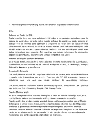  Federal Express compra Flying Tigers para expandir su presencia internacional.
DHL.
Enfoque por Sector de DHL
Cada industria tiene sus características individuales y necesidades particulares para la
cadena de suministros, por este motivo nuestro enfoque de gestión por sector consiste en
trabajar con los clientes para optimizar la propuesta de valor para los reque rimientos
característicos de su industria. La clave de nuestro éxito es crear −exclusivamente para cada
sector− soluciones simples y personalizadas, haciendo que sea sencillo para usted tener
tratos comerciales con nosotros. Con nuestras innovadoras soluciones de vanguardia,
específicas por industria, crearemos una ventaja competitiva para usted.
Nuestros Principales Sectores Industriales
En el marco de la Estrategia 2015, hemos decidido prestarle mayor atención a sus industrias,
comenzando por los sectores de las Ciencias Biológicas y Salud, la Tecnología, Energía,
Automotriz, Ingeniería y Manufactura.
Descripción Comercial
DHL está presente en más de 220 países y territorios del planeta, esto hace que seamos la
compañía más internacional del mundo. Con más de 315.000 empleados, brindamos
soluciones para una casi una infinita cantidad de necesidades logísticas.
DHL forma parte del Grupo líder mundial en correos y logística, Deutsche Post DHL, y abarca
tres divisiones: DHL Forwarding, Freight y DHL Supply Chain.
Nuestra Misión y Visión
Ya en el 2009 presentamos nuestras metas para el futuro en nuestra Estrategia 2015, en la
cual habíamos incluido también nuestra visión y misión para nuestra compañía.
Nuestra visión deja en claro nuestra voluntad de ser La Compañía Logística para el Mundo.
Esto supera el simple hecho de que, como compañía global, cubrimos más de 220 países y
territorios, o que somos a menudo la primera compañía logística en acceder a nuevos
mercados. Nuestra visión subraya que queremos ser el proveedor logístico al cual recurre la
gente: ser su primera opción por excelencia, no solo para los clientes que necesitan enviar
mercancías, sino también para los empleados y los inversores.
 