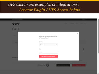 Proprietary and Confidential: This presentation may not be used or disclosed to any person other than employees of customer, unless expressly authorized by UPS.
© 2014 United Parcel Service of America, Inc. UPS, the UPS brandmark, the color brown and photos are trademarks of United Parcel Service of America, Inc. All rights reserved. 13
UPS customers examples of integrations:
Locator Plugin / UPS Access Points
 