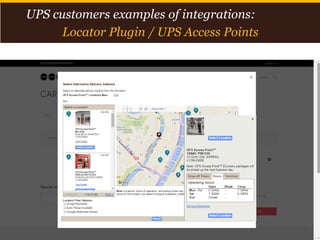 Proprietary and Confidential: This presentation may not be used or disclosed to any person other than employees of customer, unless expressly authorized by UPS.
© 2014 United Parcel Service of America, Inc. UPS, the UPS brandmark, the color brown and photos are trademarks of United Parcel Service of America, Inc. All rights reserved. 14
UPS customers examples of integrations:
Locator Plugin / UPS Access Points
 