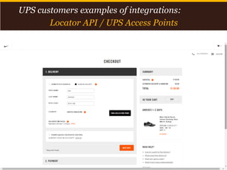 Proprietary and Confidential: This presentation may not be used or disclosed to any person other than employees of customer, unless expressly authorized by UPS.
© 2014 United Parcel Service of America, Inc. UPS, the UPS brandmark, the color brown and photos are trademarks of United Parcel Service of America, Inc. All rights reserved. 15
UPS customers examples of integrations:
Locator API / UPS Access Points
 