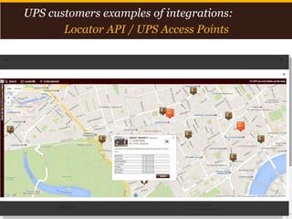 Proprietary and Confidential: This presentation may not be used or disclosed to any person other than employees of customer, unless expressly authorized by UPS.
© 2014 United Parcel Service of America, Inc. UPS, the UPS brandmark, the color brown and photos are trademarks of United Parcel Service of America, Inc. All rights reserved. 16
UPS customers examples of integrations:
Locator API / UPS Access Points
 