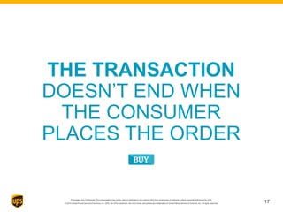 Proprietary and Confidential: This presentation may not be used or disclosed to any person other than employees of customer, unless expressly authorized by UPS.
© 2014 United Parcel Service of America, Inc. UPS, the UPS brandmark, the color brown and photos are trademarks of United Parcel Service of America, Inc. All rights reserved.
THE TRANSACTION
DOESN’T END WHEN
THE CONSUMER
PLACES THE ORDER
17
 