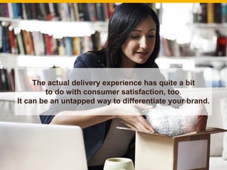 The actual delivery experience has quite a bit
to do with consumer satisfaction, too.
It can be an untapped way to differentiate your brand.
18
 
