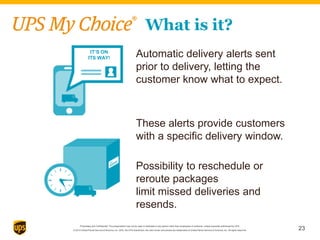 Proprietary and Confidential: This presentation may not be used or disclosed to any person other than employees of customer, unless expressly authorized by UPS.
© 2014 United Parcel Service of America, Inc. UPS, the UPS brandmark, the color brown and photos are trademarks of United Parcel Service of America, Inc. All rights reserved.
Possibility to reschedule or
reroute packages
limit missed deliveries and
resends.
Automatic delivery alerts sent
prior to delivery, letting the
customer know what to expect.
IT’S ON
ITS WAY!
What is it?
These alerts provide customers
with a specific delivery window.
23
 