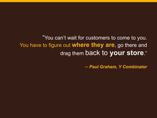 3
“You can’t wait for customers to come to you.
You have to figure out where they are, go there and
drag them back to your store.”
─ Paul Graham, Y Combinator
 
