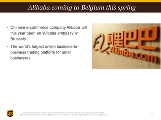 Proprietary and Confidential: This presentation may not be used or disclosed to any person other than employees of customer, unless expressly authorized by UPS.
© 2014 United Parcel Service of America, Inc. UPS, the UPS brandmark, the color brown and photos are trademarks of United Parcel Service of America, Inc. All rights reserved.
• Chinese e-commerce company Alibaba will
this year open an 'Alibaba embassy' in
Brussels
• The world's largest online business-to-
business trading platform for small
businesses
31
Alibaba coming to Belgium this spring
 