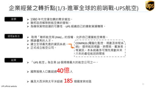 企業經營之轉折點(1/3-進軍全球的前哨戰-UPS航空)
背景  1980 年代空運包裹的需求增加。
 聯邦政府解除對航空業的管制。
 為確保貨物送達的可靠性，UPS 組織自己的噴射貨運機隊。
過程&做法
結果
 取得「聯邦航空局 (FAA)」的授權，允許自己運營航空業務。
 聘請優秀的人才。
 建立全球最先進的資訊系統。
 正式成立航空公司。
 「UPS 航空」為全美 10 個規模最大的航空公司之一。
COMPASS (電腦化監控、規劃及排程系
統)，提供航班規劃、時間表、載貨表
等資訊。本系統最多可預先規劃未來
六年的最佳航班時間表
 國際服務人口數超過40億人
 遍及大西洋與太平洋超過 185 個國家與地區
UPS official website
11
 