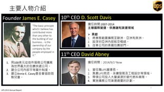 主要人物介紹
10th CEO D. Scott Davis
11th CEO David Abney
(1888-1983)
Founder James E. Casey
1. 用100美元從信件服務公司擴展
為世界最大的包裹快遞公司。
2. 建立公司內部平等晉升制度。
3. 建立Annie E. Casey基金會協助弱
勢兒童。
"The basic principle
which I believe has
contributed more
than any other to
the building of our
business... is the
ownership of our
company by the
people employed in
it."
擔任時間：2014/9/1~Now
1. 曾任職UPS營運長。
2. 負責UPS物流、永續發展及工程設計等領域。
3. 帶領公司投入大量資源於替代燃料車隊。
4. 實施擴展公司貨運總量的計劃。
擔任時間:2007-2014
主導國際營運、供應鏈和貨運領域
 貢獻
1. 將業務範圍擴展至歐洲、亞洲和美洲。
2. 設深圳亞洲內部航空樞紐。
3. 改革公司的美國包裹部門。
UPS 2013 Annual Report
7
 
