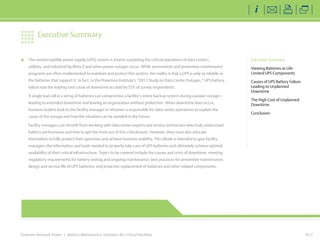 Emerson Network Power | Battery Maintenance Solutions for Critical Facilities
	 The uninterruptible power supply (UPS) system is vital to sustaining the critical operations of data centers,
utilities, and industrial facilities if and when power outages occur. While assessments and preventive maintenance
programs are often implemented to maintain and protect this system, the reality is that a UPS is only as reliable as
the batteries that support it. In fact, in the Ponemon Institute’s “2013 Study on Data Center Outages,” UPS battery
failure was the leading root cause of downtime as cited by 55% of survey respondents.
	 A single bad cell in a string of batteries can compromise a facility’s entire backup system during a power outage—
leading to extended downtime and leaving an organization without protection. When downtime does occur,
business leaders look to the facility manager or whoever is responsible for data center operations to explain the
cause of the outage and how the situation can be avoided in the future.
	 Facility managers can benefit from working with data center experts and service technicians who truly understand
battery performance and how to get the most out of this critical asset. However, they must also educate
themselves to fully protect their operation and achieve business stability. This eBook is intended to give facility
managers the information and tools needed to properly take care of UPS batteries and ultimately achieve optimal
availability of their critical infrastructure. Topics to be covered include the causes and costs of downtime; meeting
regulatory requirements for battery testing and ongoing maintenance; best practices for preventive maintenance;
design and service life of UPS batteries; and proactive replacement of batteries and other related components.
PG 2
Executive Summary
Viewing Batteries as Life-
Limited UPS Components
Causes of UPS Battery Failure
Leading to Unplanned
Downtime
The High Cost of Unplanned
Downtime
Conclusion
Executive Summary
EmersonNetworkPower.com
 