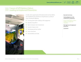 Emerson Network Power | Battery Maintenance Solutions for Critical Facilities PG 5
Executive Summary
Viewing Batteries as Life-
Limited UPS Components
Causes of UPS Battery Failure
Leading to Unplanned
Downtime
The High Cost of Unplanned
Downtime
Conclusion
Causes of UPS Battery Failure
Leading to Unplanned Downtime
EmersonNetworkPower.com
In reality, when supporting the UPS, batteries fail in less than half the
time stipulated by the manufacturer design life due to a variety of
issues, including the following:
„„ Incoming power faults resulting in UPS engagement
„„ Manufacturing defects
„„ High or improper room temperatures
„„ Excessive charge current
„„ Overcharging and over cycling
„„ Loose connections
„„ Strained battery terminals
 