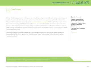 Emerson Network Power | Battery Maintenance Solutions for Critical Facilities
Without reliable battery operation, no UPS system can do its job of providing consistent data center performance and business
stability. This is precisely why facility managers or those responsible for data center operations need to fully understand the
lifespan of batteries and how to incorporate a proper preventive maintenance program. Additionally, facility managers need to
have a clear understanding of both the direct and indirect costs associated with downtime and communicate those business
impacts to others in the organization in order to get buy-in regarding implementation of a UPS battery maintenance program.
While seemingly simple, batteries are the heartbeat that support mission critical facilities and have a direct impact on availability
and overall business success.
How much is the fine for a utility company that is not properly maintaining the batteries that support equipment
connected to the Bulk Electric System? And who determines “proper” maintenance? Find out in our next battery
maintenance eBook.
PG 9
Executive Summary
Viewing Batteries as Life-
Limited UPS Components
Causes of UPS Battery Failure
Leading to Unplanned
Downtime
The High Cost of Unplanned
Downtime
Conclusion
EmersonNetworkPower.com
Conclusion
While every precaution has been taken to ensure accuracy and completeness in this literature, Emerson Network Power, Liebert Services and Emerson Electric Co. assume no responsibility, and disclaim all
liability for damages resulting from use of this information or for any errors or omissions. Emerson Network Power, Liebert Services is a division of Emerson Electric Co. The Emerson Network Power logo is a
trademark and service marks of Emerson Electric Co. All other trademarks are the property of their respective owners. ©2014 Emerson Electric Co.
 