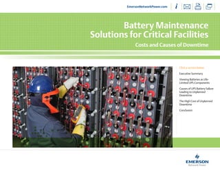Battery Maintenance
Solutions for Critical Facilities
Costs and Causes of Downtime
Click a section below
Executive Summary
Viewing Batteries as Life-
Limited UPS Components
Causes of UPS Battery Failure
Leading to Unplanned
Downtime
The High Cost of Unplanned
Downtime
Conclusion
EmersonNetworkPower.com
 