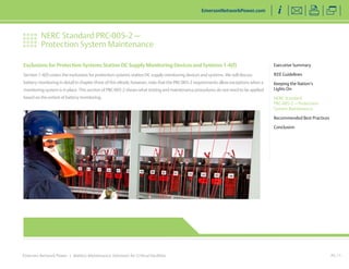 NERC Standard PRC-005-2 — 
Protection System Maintenance 
Emerson Network Power | Battery Maintenance Solutions for Critical Facilities 
Executive Summary 
IEEE Guidelines 
Keeping the Nation’s 
Lights On 
NERC Standard 
PRC-005-2 — Protection 
System Maintenance 
Recommended Best Practices 
Conclusion 
EmersonNetworkPower.com 
PG 11 
Exclusions for Protection Systems Station DC Supply Monitoring Devices and Systems 1-4(f) 
Section 1-4(f) covers the exclusions for protection systems station DC supply monitoring devices and systems. We will discuss 
battery monitoring in detail in chapter three of this eBook; however, note that the PRC-005-2 requirements allow exceptions when a 
monitoring system is in place. This section of PRC-005-2 shows what testing and maintenance procedures do not need to be applied 
based on the extent of battery monitoring. 
 