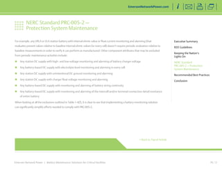 NERC Standard PRC-005-2 — 
Protection System Maintenance 
Emerson Network Power | Battery Maintenance Solutions for Critical Facilities 
Executive Summary 
IEEE Guidelines 
Keeping the Nation’s 
Lights On 
NERC Standard 
PRC-005-2 — Protection 
System Maintenance 
Recommended Best Practices 
Conclusion 
EmersonNetworkPower.com 
PG 12 
For example, any VRLA or VLA station battery with internal ohmic value or float current monitoring and alarming (that 
evaluates present values relative to baseline internal ohmic values for every cell) doesn’t require periodic evaluation relative to 
baseline measurements in order to verify it can perform as manufactured. Other component attributes that may be excluded 
from periodic maintenance activities include: 
„„ Any station DC supply with high- and low-voltage monitoring and alarming of battery charger voltage 
„„ Any battery-based DC supply with electrolyte level monitoring and alarming in every cell 
„„ Any station DC supply with unintentional DC ground monitoring and alarming 
„„ Any station DC supply with charger float voltage monitoring and alarming 
„„ Any battery-based DC supply with monitoring and alarming of battery string continuity 
„„ Any battery-based DC supply with monitoring and alarming of the intercell and/or terminal connection detail resistance 
of entire battery 
When looking at all the exclusions outlined in Table 1-4(f), it is clear to see that implementing a battery monitoring solution 
can significantly simplify efforts needed to comply with PRC-005-2. 
< Back to Top of Article 
 