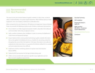 Recommended 
Best Practices 
Emerson Network Power | Battery Maintenance Solutions for Critical Facilities 
Executive Summary 
IEEE Guidelines 
Keeping the Nation’s 
Lights On 
NERC Standard 
PRC-005-2 — Protection 
System Maintenance 
Recommended Best Practices 
Conclusion 
EmersonNetworkPower.com 
PG 13 
The reason to test and maintain batteries regularly—whether in a data center, an electric 
utility or industrial facility—is to protect against downtime. When batteries back up critical 
equipment, more care in battery maintenance is preferable to less. 
When compared to the cost of downtime, UPS batteries are inexpensive. Emerson Network 
Power recommends the following activities as part of battery maintenance best practices: 
„„ Ensure batteries are fully charged and properly installed—physically, electrically and 
environmentally—before they are placed in service. 
„„ Verify condition of batteries after installation in order to minimize the likelihood of 
costly retests and equipment damage. 
„„ Inspect batteries before startup and/or load testing to gather valuable information 
that can be applied immediately and serve as a baseline for any testing conducted 
throughout the service life of the batteries. If this basic information is not collected, 
analyzed and understood, there is no guarantee the batteries will perform as needed 
and trend analysis becomes more difficult. 
„„ Implement a battery monitoring solution to improve mean time between 
failures (MTBF). 
„„ Follow the IEEE best practices for the type of battery being used. 
„„ Utilize a service provider with experience specific to your application and one 
that is versed in regulatory requirements. 
 