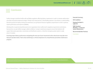 Facility managers should be familiar with and follow regulations affecting battery maintenance in order to maintain valid product 
warranties and avoid unexpected outages. Perhaps more important for a critical facility operator in any industry is understanding 
how best practices for battery testing and maintenance can go beyond minimum regulatory requirements in order to optimize 
system performance and improve availability. 
Working with an experienced professional services organization that is well versed in regulatory requirements and industry 
best practices can give facility managers added confidence. A proper maintenance program ensures their batteries will 
support their power generation, transmission and distribution systems, or that their emergency power system is ready 
when it’s needed. 
Ensuring proper battery performance and getting the most out of your investment in this critical asset may take more 
than just sporadic checks. That is why monitoring is a critical component of a comprehensive preventive maintenance 
program. 
Emerson Network Power | Battery Maintenance Solutions for Critical Facilities 
PG 14 
Executive Summary 
IEEE Guidelines 
Keeping the Nation’s 
Lights On 
NERC Standard 
PRC-005-2 — Protection 
System Maintenance 
Recommended Best Practices 
Conclusion 
EmersonNetworkPower.com 
Conclusion 
While every precaution has been taken to ensure accuracy and completeness in this literature, Emerson Network Power, Liebert Services and Emerson Electric Co. assume no responsibility, and disclaim all 
liability for damages resulting from use of this information or for any errors or omissions. Emerson Network Power, Liebert Services is a division of Emerson Electric Co. The Emerson Network Power logo is a 
trademark and service marks of Emerson Electric Co. All other trademarks are the property of their respective owners. ©2014 Emerson Electric Co. 
