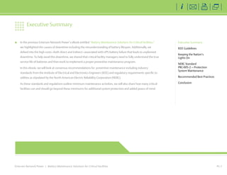 In the previous Emerson Network Power’s eBook entitled “Battery Maintenance Solutions for Critical Facilities,” 
we highlighted the causes of downtime including the misunderstanding of battery lifespan. Additionally, we 
delved into the high costs—both direct and indirect—associated with UPS battery failure that leads to unplanned 
downtime. To help avoid this downtime, we shared that critical facility managers need to fully understand the true 
service life of batteries and then work to implement a proper preventive maintenance program. 
In this ebook, we will look at consensus recommendations for preventive maintenance including industry 
standards from the Institute of Electrical and Electronics Engineers (IEEE) and regulatory requirements specific to 
utilities as stipulated by the North American Electric Reliability Corporation (NERC). 
As these standards and regulations outline minimum maintenance activities, we will also share how many critical 
facilities can and should go beyond these minimums for additional system protection and added peace of mind. 
Emerson Network Power | Battery Maintenance Solutions for Critical Facilities 
PG 2 
Executive Summary 
IEEE Guidelines 
Keeping the Nation’s 
Lights On 
NERC Standard 
PRC-005-2 — Protection 
System Maintenance 
Recommended Best Practices 
Conclusion 
Executive Summary 
EmersonNetworkPower.com 
 