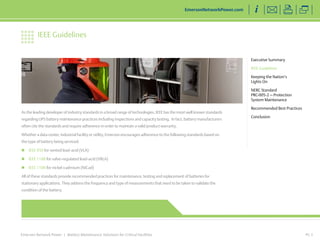 As the leading developer of industry standards in a broad range of technologies, IEEE has the most well known standards 
regarding UPS battery maintenance practices including inspections and capacity testing. In fact, battery manufacturers 
often cite the standards and require adherence in order to maintain a valid product warranty. 
Whether a data center, industrial facility or utility, Emerson encourages adherence to the following standards based on 
the type of battery being serviced: 
„„ IEEE 450 for vented lead-acid (VLA) 
„„ IEEE 1188 for valve-regulated lead-acid (VRLA) 
„„ IEEE 1106 for nickel-cadmium (NiCad) 
All of these standards provide recommended practices for maintenance, testing and replacement of batteries for 
stationary applications. They address the frequency and type of measurements that need to be taken to validate the 
condition of the battery. 
Emerson Network Power | Battery Maintenance Solutions for Critical Facilities 
PG 3 
Executive Summary 
IEEE Guidelines 
Keeping the Nation’s 
Lights On 
NERC Standard 
PRC-005-2 — Protection 
System Maintenance 
Recommended Best Practices 
Conclusion 
IEEE Guidelines 
EmersonNetworkPower.com 
 
