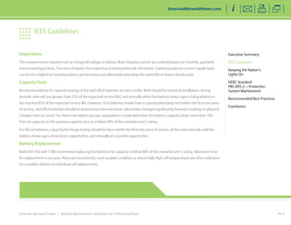 Inspections 
The measurements needed such as string/cell voltage or battery float charging current are outlined based on monthly, quarterly 
and annual inspections. The more frequent the inspection or testing intervals, the better. Gathering data on a more regular basis 
can be very helpful for trending battery performance and ultimately extending the useful life of these critical assets. 
Capacity Tests 
Recommendations for capacity testing of VLA and VRLA batteries are very similar. Both should be tested at installation, during 
periodic intervals (no greater than 25% of the expected service life), and annually when the battery shows signs of degradation or 
has reached 85% of the expected service life. However, VLA batteries should have a capacity/discharge test within the first two years 
of service, and VRLA batteries should be tested when internal ohmic values have changed significantly between readings or physical 
changes have occurred. For these two battery groups, degradation is indicated when the battery capacity drops more than 10% 
from its capacity on the previous capacity test or is below 90% of the manufacturer’s rating. 
For NiCad batteries, capacity/discharge testing should be done within the first two years of service, at five-year intervals until the 
battery shows signs of excessive capacity loss, and annually at excessive capacity loss. 
Battery Replacement 
Both IEEE 450 and 1188 recommend replacing the battery if its capacity is below 80% of the manufacturer’s rating. Maximum time 
for replacement is one year. Physical characteristics such as plate condition or abnormally high cell temperatures are often indicators 
for complete battery or individual cell replacements. 
Emerson Network Power | Battery Maintenance Solutions for Critical Facilities 
PG 4 
Executive Summary 
IEEE Guidelines 
Keeping the Nation’s 
Lights On 
NERC Standard 
PRC-005-2 — Protection 
System Maintenance 
Recommended Best Practices 
Conclusion 
IEEE Guidelines 
EmersonNetworkPower.com 
< Back to Top of Article 
 