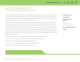 NERC Standard PRC-005-2 — 
Protection System Maintenance 
Emerson Network Power | Battery Maintenance Solutions for Critical Facilities 
Executive Summary 
IEEE Guidelines 
Keeping the Nation’s 
Lights On 
NERC Standard 
PRC-005-2 — Protection 
System Maintenance 
Recommended Best Practices 
Conclusion 
EmersonNetworkPower.com 
PG 6 
PRC-005-2 comprises regulations that require the electric utility backup battery “perform as manufactured.” There is some 
controversy, however, about PRC-005-02, because it mandates only the minimum required maintenance be performed, and 
might result in batteries backing up the BES being less reliable. The PRC-005-2 standard does recommend service technicians 
use the best-practice battery maintenance procedures published by IEEE. 
Additionally, the standard allows ohmic testing, which measures the internal qualities of a battery cell on VRLA and VLA 
batteries, in lieu of performance tests as long as the user can verify that the station battery can perform as manufactured. 
Battery manufacturers and other experts in the industry don’t agree that ohmic testing meets this requirement. In fact, a 
study by the Electric Power Research Institute concluded that internal ohmic measurements can provide insight into internal 
degradation, but ohmic measurements alone “do not necessarily provide absolute verification of a battery’s capacity; only a 
battery capacity test can determine the total battery capacity.” If the assumption is true that there is widespread use of the 
faster, less expensive ohmic measurements, this also raises concerns that utility companies can follow PRC-005-2 and still not 
have a reliable battery backup. 
The PRC-005-2 standard for protection system maintenance combines the following older standards: 
„„ PRC-005-1 – Transmission and Generation Protection System Maintenance and Testing 
„„ PRC-008-1 – Underfrequency Load Shedding Equipment Maintenance 
„„ PRC-011-1 – Undervoltage Load Shedding Equipment Maintenance and Testing 
„„ PRC-017-1 – Special Protection System Maintenance and Testing 
 