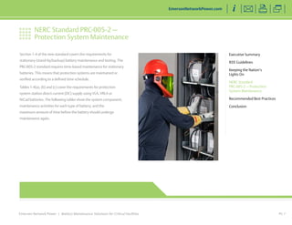 NERC Standard PRC-005-2 — 
Protection System Maintenance 
Emerson Network Power | Battery Maintenance Solutions for Critical Facilities 
Executive Summary 
IEEE Guidelines 
Keeping the Nation’s 
Lights On 
NERC Standard 
PRC-005-2 — Protection 
System Maintenance 
Recommended Best Practices 
Conclusion 
EmersonNetworkPower.com 
PG 7 
Section 1-4 of the new standard covers the requirements for 
stationary (stand-by/backup) battery maintenance and testing. The 
PRC-005-2 standard requires time-based maintenance for stationary 
batteries. This means that protection systems are maintained or 
verified according to a defined time schedule. 
Tables 1-4(a), (b) and (c) cover the requirements for protection 
system station direct current (DC) supply using VLA, VRLA or 
NiCad batteries. The following tables show the system component; 
maintenance activities for each type of battery; and the 
maximum amount of time before the battery should undergo 
maintenance again. 
 
