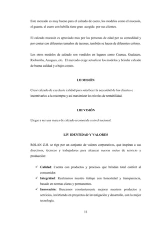 Este mercado es muy bueno para el calzado de cuero, los modelos como el mocasín,
el guante, el cuero con hebilla tiene gran acogida por sus clientes.


El calzado mocasín es apreciado mas por las personas de edad por su comodidad y
por contar con diferentes tamaños de tacones, también se hacen de diferentes colores.


Los otros modelos de calzado son vendidos en lugares como Cuenca, Gualaceo,
Riobamba, Azogues, etc. El mercado exige actualizar los modelos y brindar calzado
de buena calidad y a bajos costos.



                                     I.II MISIÓN


Crear calzado de excelente calidad para satisfacer la necesidad de los clientes e
incentivarlos a la recompra y así maximizar los niveles de rentabilidad.



                                     I.III VISIÓN


Llegar a ser una marca de calzado reconocida a nivel nacional.



                          I.IV IDENTIDAD Y VALORES


ROLAN Z.H. se rige por un conjunto de valores corporativos, que inspiran a sus
directivos, técnicos y trabajadores para alcanzar nuevas metas de servicio y
producción:


       Calidad: Cuenta con productos y procesos que brindan total confort al
       consumidor.
       Integridad: Realizamos nuestro trabajo con honestidad y transparencia,
       basado en normas claras y permanentes.
       Innovación: Buscamos constantemente mejorar nuestros productos y
       servicios, invirtiendo en proyectos de investigación y desarrollo, con la mejor
       tecnología.


                                          11
 