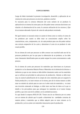 CONCLUSIONES


Luego de haber terminado la presente investigación, desarrollo y aplicación de un
sistema de costos por procesos en esta tesis, podemos concluir:
Es necesaria para la correcta obtención del costo unitario de un producto la
aplicación de un sistema de costos para con ello poder tomar correctas decisiones con
relación a la disminución de los costo, la correcta utilización de los recursos y fijar
de un manara adecuada el precio de venta de cada producto terminado.


De igual manera es necesaria tomar en cuenta la forma como se realiza el costeo de
los productos por cuanto se debe tener un conocimiento amplio sobre las
características, usos, componentes, etc. de cada producto para con ello poder realizar
una correcta asignación de los costo y determinar el costo de un producto lo más
exacto posible.


En un sistema de costo por procesos se debe conocer con exactitud cada uno de los
procesos productivos por los que pasa la elaboración de un producto, se los debe
tener claramente identificados para así poder asignar los costos correctamente a cada
proceso.


En el sistema de costos por procesos los materiales que intervienen en el proceso
productivo se los denomina Materia Prima o Materiales sin la distinción de directos o
indirectos ya que en este sistema se debe definir claramente cuales son los materiales
que se utilizan con prioridad en cada proceso de producción. Además se debe tener
muy en cuenta la planificación de la compra de estos materiales para así asegurar la
fluida producción y no tener retrasos en la misma, pero de la misma manera se debe
tener un método de calculo para no caer en el sobre stock de materiales y no tener
una inversión estancada en bodegas, se debe tener una base de datos en la que se
detalle a los proveedores para que entreguen los materiales en el menor tiempo
posible y que estos sean de la calidad y en la cantidad necesarios.
Es aquí donde la empresa ROLAN ZH. Tienen una de sus falencias por no contar
con un sistema de cálculo que le ayude a determinar las cantidades correctas de
materia prima y materiales que se deben adquirir para no tener retrasos en la
producción y así no contar con materiales innecesarios para la producción.

                                         159
 