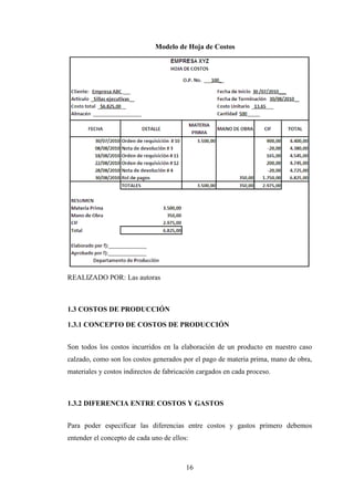Modelo de Hoja de Costos




REALIZADO POR: Las autoras



1.3 COSTOS DE PRODUCCIÓN

1.3.1 CONCEPTO DE COSTOS DE PRODUCCIÓN


Son todos los costos incurridos en la elaboración de un producto en nuestro caso
calzado, como son los costos generados por el pago de materia prima, mano de obra,
materiales y costos indirectos de fabricación cargados en cada proceso.



1.3.2 DIFERENCIA ENTRE COSTOS Y GASTOS


Para poder especificar las diferencias entre costos y gastos primero debemos
entender el concepto de cada uno de ellos:



                                         16
 