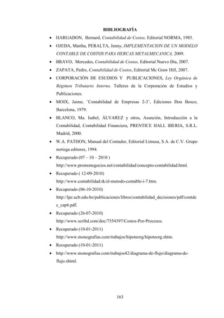 BIBLIOGRAFÍA
• HARGADON, Bernard, Contabilidad de Costos, Editorial NORMA, 1985.
• OJEDA, Martha, PERALTA, Jenny, IMPLEMENTACION DE UN MODELO
   CONTABLE DE COSTOS PARA HERCAS METALMECANICA, 2009.
• BRAVO, Mercedes, Contabilidad de Costos, Editorial Nuevo Día, 2007.
• ZAPATA, Pedro, Contabilidad de Costos, Editorial Mc Graw Hill, 2007.
• CORPORACIÓN DE ESUDIOS Y PUBLICACIONES, Ley Orgánica de
   Régimen Tributario Interno, Talleres de la Corporación de Estudios y
   Publicaciones.
• MOIX, Jaime, ¨Contabilidad de Empresas 2-3¨, Ediciones Don Bosco,
   Barcelona, 1979.
• BLANCO, Ma. Isabel, ÁLVAREZ y otros, Asunción, Introducción a la
   Contabilidad, Contabilidad Financiera, PRENTICE HALL IBERIA, S.R.L.
   Madrid, 2000.
• W.A. PATHON, Manual del Contador, Editorial Limusa, S.A. de C.V. Grupo
   noriega editores, 1994.
• Recuperado (07 – 10 – 2010 )
   http://www.promonegocios.net/contabilidad/concepto-contabilidad.html.
• Recuperado ( 12-09-2010)
   http://www.contabilidad.tk/el-metodo-contable-i-7.htm.
• Recuperado (06-10-2010)
   http://lpz.ucb.edu.bo/publicaciones/libros/contabilidad_decisiones/pdf/contde
   c_cap6.pdf.
• Recuperado (26-07-2010)
   http://www.scribd.com/doc/7354397/Costos-Por-Procesos.
• Recuperado (10-01-2011)
   http://www.monografias.com/trabajos/hipoteorg/hipoteorg.shtm.
• Recuperado (10-01-2011)
• http://www.monografias.com/trabajos42/diagrama-de-flujo/diagrama-de-
   flujo.shtml.




                                    163
 