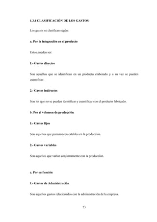 1.3.4 CLASIFICACIÓN DE LOS GASTOS


Los gastos se clasifican según:


a. Por la integración en el producto


Estos pueden ser:


1.- Gastos directos


Son aquellos que se identifican en un producto elaborado y a su vez se pueden
cuantificar.


2.- Gastos indirectos


Son los que no se pueden identificar y cuantificar con el producto fabricado.


b. Por el volumen de producción


1.- Gastos fijos


Son aquellos que permanecen estables en la producción.


2.- Gastos variables


Son aquellos que varían conjuntamente con la producción.




c. Por su función


1.- Gastos de Administración


Son aquellos gastos relacionados con la administración de la empresa.



                                         23
 