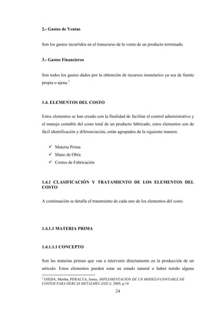 2.- Gastos de Ventas


Son los gastos incurridos en el transcurso de la venta de un producto terminado.


3.- Gastos Financieros


Son todos los gastos dados por la obtención de recursos monetarios ya sea de fuente
propia o ajena.3



1.4. ELEMENTOS DEL COSTO


Estos elementos se han creado con la finalidad de facilitar el control administrativo y
el manejo contable del costo total de un producto fabricado, estos elementos son de
fácil identificación y diferenciación, están agrupados de la siguiente manera:


       Materia Prima
       Mano de Obra
       Costos de Fabricación



1.4.1 CLASIFICACIÓN Y TRATAMIENTO DE LOS ELEMENTOS DEL
COSTO


A continuación se detalla el tratamiento de cada uno de los elementos del costo.




1.4.1.1 MATERIA PRIMA



1.4.1.1.1 CONCEPTO


Son las materias primas que van a intervenir directamente en la producción de un
artículo. Estos elementos pueden estar en estado natural o haber tenido alguna

3
 OJEDA, Martha, PERALTA, Jenny, IMPLEMENTACION DE UN MODELO CONTABLE DE
COSTOS PARA HERCAS METALMECANICA, 2009, p.18

                                          24
 