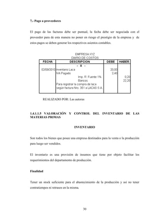 7.- Pago a proveedores


El pago de las facturas debe ser puntual, la fecha debe ser negociada con el
proveedor para de esta manera no poner en riesgo el prestigio de la empresa y de
estos pagos se deben generar los respectivos asientos contables.




          REALIZADO POR: Las autoras



1.4.1.1.5 VALORACIÓN Y CONTROL DEL INVENTARIO DE LAS
MATERIAS PRIMAS


                                  INVENTARIO


Son todos los bienes que posee una empresa destinados para la venta o la producción
para luego ser vendidos.


El inventario es una provisión de insumos que tiene por objeto facilitar los
requerimientos del departamento de producción.


Finalidad


Tener un stock suficiente para el abastecimiento de la producción y así no tener
contratiempos ni retrasos en la misma.




                                         30
 