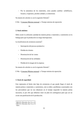 - Por la naturaleza de los materiales, estos pueden cambiar: solidificarse,
        licuarse, evaporarse, pierden calidad y se deterioran.

Su manera de calcular es con la siguiente fórmula5:

E Mx = Consumo Máximo mensual x Tiempo máximo de reposición

                     30

2. Stock mínimo:

Debe existir la suficiente cantidad de materia prima o materiales y suministros en la
bodega para que la producción no tenga interrupciones.

La insuficiencia de existencia ocasiona6:

    - Interrupción del proceso productivo

    - Pérdida de clientes

    - Disminución de las ventas

    - Disminución de las utilidades

    - Pérdida de la imagen de la empresa

Su manera de calcular es con la siguiente fórmula7:

E Mn = Consumo Mínimo mensual x Tiempo mínimo de reposición

                     30

3. Stock de seguridad:

Este representa al límite más bajo de existencias al que puede llegar el stock de
materia prima o materiales y suministros, esto se debe a problemas ocasionados con
los proveedores que no nos abastecen en el tiempo requerido la materia prima
necesaria, es por ello que debemos tener un plan de contingencia para que así no
existe una paralización de la producción.


5
  BRAVO, Mercedes, Op. Cit. p. 49
6
  BRAVO, Mercedes, Op. Cit. p. 50
7
  Idem.

                                            32
 