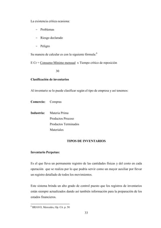 La existencia crítica ocasiona:

      - Problemas

      - Riesgo declarado

      - Peligro

Su manera de calcular es con la siguiente fórmula:8

E Cr = Consumo Mínimo mensual x Tiempo crítico de reposición

                       30

Clasificación de inventarios


Al inventario se lo puede clasificar según el tipo de empresa y así tenemos:


Comercio:         Compras


Industria:        Materia Prima
                  Productos Proceso
                  Productos Terminados
                  Materiales


                                TIPOS DE INVENTARIOS


Inventario Perpetuo:


Es el que lleva un permanente registro de las cantidades físicas y del costo en cada
operación que se realiza por lo que podría servir como un mayor auxiliar por llevar
un registro detallado de todos los movimientos.


Este sistema brinda un alto grado de control puesto que los registros de inventarios
están siempre actualizados dando así también información para la preparación de los
estados financieros.

8
    BRAVO, Mercedes, Op. Cit. p. 50

                                          33
 