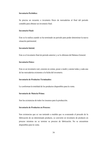 Inventario Periódico:


Se precisa un recuento o inventario físico de mercaderías al final del periodo
contable para obtener un inventario final.


Inventario Final:


Este se lo realiza cuando se ha terminado un periodo para poder determinar la nueva
situación patrimonial.


Inventario Inicial:


Este es el inventario final de periodo anterior y se lo obtienen del Balance General.


Inventario Físico:


Este es un inventario real, consiste en contar, pesar o medir y anotar todas y cada una
de las mercaderías existentes a la fecha del inventario.


Inventario de Productos Terminados:


Lo conforman la totalidad de los productos disponibles para la venta.


Inventario de Materia Prima:


Son las existencias de todos los insumos para la producción.


Inventario de Productos en Proceso:


Son existencias que se van teniendo a medida que va avanzando el procedo de la
fabricación de un determinado producto, se convierte en inventario de producto en
proceso mientras no se termine su proceso de fabricación. No se encuentran
disponibles para la venta.


                                             34
 