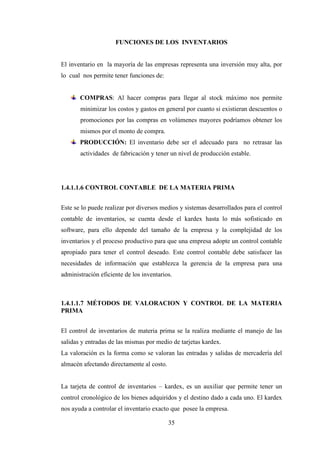 FUNCIONES DE LOS INVENTARIOS


El inventario en la mayoría de las empresas representa una inversión muy alta, por
lo cual nos permite tener funciones de:


       COMPRAS: Al hacer compras para llegar al stock máximo nos permite
       minimizar los costos y gastos en general por cuanto si existieran descuentos o
       promociones por las compras en volúmenes mayores podríamos obtener los
       mismos por el monto de compra.
       PRODUCCIÓN: El inventario debe ser el adecuado para no retrasar las
       actividades de fabricación y tener un nivel de producción estable.




1.4.1.1.6 CONTROL CONTABLE DE LA MATERIA PRIMA


Este se lo puede realizar por diversos medios y sistemas desarrollados para el control
contable de inventarios, se cuenta desde el kardex hasta lo más sofisticado en
software, para ello depende del tamaño de la empresa y la complejidad de los
inventarios y el proceso productivo para que una empresa adopte un control contable
apropiado para tener el control deseado. Este control contable debe satisfacer las
necesidades de información que establezca la gerencia de la empresa para una
administración eficiente de los inventarios.



1.4.1.1.7 MÉTODOS DE VALORACION Y CONTROL DE LA MATERIA
PRIMA


El control de inventarios de materia prima se la realiza mediante el manejo de las
salidas y entradas de las mismas por medio de tarjetas kardex.
La valoración es la forma como se valoran las entradas y salidas de mercadería del
almacén afectando directamente al costo.


La tarjeta de control de inventarios – kardex, es un auxiliar que permite tener un
control cronológico de los bienes adquiridos y el destino dado a cada uno. El kardex
nos ayuda a controlar el inventario exacto que posee la empresa.

                                           35
 