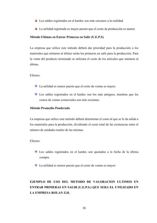 Los saldos registrados en el kardex son más cercanos a la realidad.

          La utilidad registrada es mayor puesto que el costo de producción es menor.

Método Ultimas en Entrar Primeras en Salir (U.E.P.S)


La empresa que utilice este método deberá dar prioridad para la producción a los
materiales que entraron al último serán los primeros en salir para la producción. Para
la venta del producto terminado se utilizara el costo de los artículos que entraron al
último.


Efectos:


          La utilidad es menor puesto que el costo de ventas es mayor.

          Los saldos registrados en el kardex son los más antiguos, mientras que los
          costos de ventas comerciales son más recientes.

Método Promedio Ponderado


La empresa que utilice este método deberá determinar el costo al que se le da salida a
los materiales para la producción, dividiendo el costo total de las existencias entre el
número de unidades totales de las mismas.


Efectos:


          Los saldos registrados en el kardex son ajustados a la fecha de la última
          compra.

          La utilidad es menor puesto que el costo de ventas es mayor.




EJEMPLO DE USO DEL METODO DE VALORACION ULTIMOS EN
ENTRAR PRIMERAS EN SALIR (U.E.P.S.) QUE SERA EL UTILIZADO EN
LA EMPRESA ROLAN Z.H.



                                            38
 