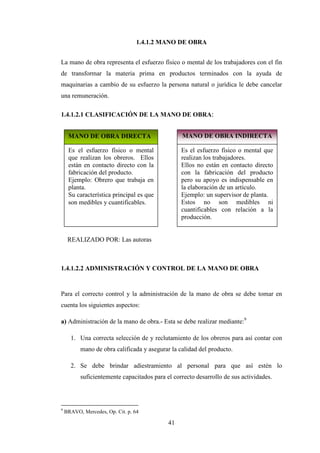 1.4.1.2 MANO DE OBRA


La mano de obra representa el esfuerzo físico o mental de los trabajadores con el fin
de transformar la materia prima en productos terminados con la ayuda de
maquinarias a cambio de su esfuerzo la persona natural o jurídica le debe cancelar
una remuneración.

1.4.1.2.1 CLASIFICACIÓN DE LA MANO DE OBRA:


     MANO DE OBRA DIRECTA                        MANO DE OBRA INDIRECTA

     Es el esfuerzo físico o mental              Es el esfuerzo físico o mental que
     que realizan los obreros. Ellos             realizan los trabajadores.
     están en contacto directo con la            Ellos no están en contacto directo
     fabricación del producto.                   con la fabricación del producto
     Ejemplo: Obrero que trabaja en              pero su apoyo es indispensable en
     planta.                                     la elaboración de un artículo.
     Su característica principal es que          Ejemplo: un supervisor de planta.
     son medibles y cuantificables.              Estos no son medibles ni
                                                 cuantificables con relación a la
                                                 producción.


     REALIZADO POR: Las autoras



1.4.1.2.2 ADMINISTRACIÓN Y CONTROL DE LA MANO DE OBRA


Para el correcto control y la administración de la mano de obra se debe tomar en
cuenta los siguientes aspectos:

a) Administración de la mano de obra.- Esta se debe realizar mediante:9

      1. Una correcta selección de y reclutamiento de los obreros para así contar con
          mano de obra calificada y asegurar la calidad del producto.

      2. Se debe brindar adiestramiento al personal para que así estén lo
          suficientemente capacitados para el correcto desarrollo de sus actividades.



9
    BRAVO, Mercedes, Op. Cit. p. 64

                                            41
 