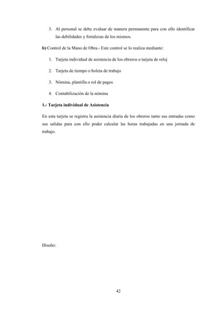 3. Al personal se debe evaluar de manera permanente para con ello identificar
       las debilidades y fortalezas de los mismos.

b) Control de la Mano de Obra.- Este control se lo realiza mediante:

   1. Tarjeta individual de asistencia de los obreros o tarjeta de reloj

   2. Tarjeta de tiempo o boleta de trabajo

   3. Nómina, plantilla o rol de pagos

   4. Contabilización de la nómina

1.- Tarjeta individual de Asistencia

En esta tarjeta se registra la asistencia diaria de los obreros tanto sus entradas como
sus salidas para con ello poder calcular las horas trabajadas en una jornada de
trabajo.




Diseño:




                                          42
 
