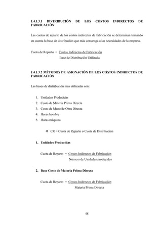 1.4.1.3.1 DISTRIBUCIÓN            DE     LOS    COSTOS       INDIRECTOS         DE
FABRICACIÓN


Las cuotas de reparto de los costos indirectos de fabricación se determinan tomando
en cuenta la base de distribución que más convenga a las necesidades de la empresa.


Cuota de Reparto = Costos Indirectos de Fabricación
                     Base de Distribución Utilizada



1.4.1.3.2 MÉTODOS DE ASIGNACIÓN DE LOS COSTOS INDIRECTOS DE
FABRICACIÓN


Las bases de distribución más utilizadas son:


   1. Unidades Producidas
   2. Costo de Materia Prima Directa
   3. Costo de Mano de Obra Directa
   4. Horas hombre
   5. Horas máquina


               CR = Cuota de Reparto o Cuota de Distribución


   1. Unidades Producidas


       Cuota de Reparto = Costos Indirectos de Fabricación
                             Número de Unidades producidas


   2. Base Costo de Materia Prima Directa


       Cuota de Reparto = Costos Indirectos de Fabricación
                                 Materia Prima Directa




                                         48
 