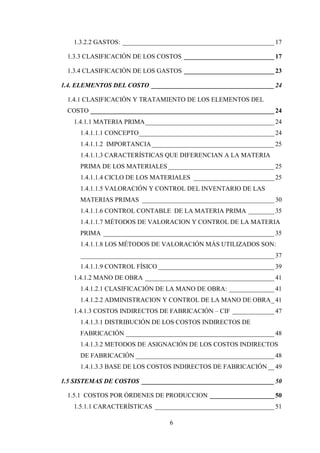 1.3.2.2 GASTOS: _______________________________________________ 17

 1.3.3 CLASIFICACIÓN DE LOS COSTOS ____________________________ 17

 1.3.4 CLASIFICACIÓN DE LOS GASTOS ____________________________ 23

1.4. ELEMENTOS DEL COSTO ______________________________________ 24

 1.4.1 CLASIFICACIÓN Y TRATAMIENTO DE LOS ELEMENTOS DEL
 COSTO _________________________________________________________ 24
   1.4.1.1 MATERIA PRIMA ________________________________________ 24
     1.4.1.1.1 CONCEPTO__________________________________________ 24
     1.4.1.1.2 IMPORTANCIA ______________________________________ 25
     1.4.1.1.3 CARACTERÍSTICAS QUE DIFERENCIAN A LA MATERIA
     PRIMA DE LOS MATERIALES _________________________________ 25
     1.4.1.1.4 CICLO DE LOS MATERIALES _________________________ 25
     1.4.1.1.5 VALORACIÓN Y CONTROL DEL INVENTARIO DE LAS
     MATERIAS PRIMAS _________________________________________ 30
     1.4.1.1.6 CONTROL CONTABLE DE LA MATERIA PRIMA ________ 35
     1.4.1.1.7 MÉTODOS DE VALORACION Y CONTROL DE LA MATERIA
     PRIMA _____________________________________________________ 35
     1.4.1.1.8 LOS MÉTODOS DE VALORACIÓN MÁS UTILIZADOS SON:
     ____________________________________________________________ 37
     1.4.1.1.9 CONTROL FÍSICO ____________________________________ 39
   1.4.1.2 MANO DE OBRA ________________________________________ 41
     1.4.1.2.1 CLASIFICACIÓN DE LA MANO DE OBRA: ______________ 41
     1.4.1.2.2 ADMINISTRACION Y CONTROL DE LA MANO DE OBRA _ 41
   1.4.1.3 COSTOS INDIRECTOS DE FABRICACIÓN – CIF _____________ 47
     1.4.1.3.1 DISTRIBUCIÓN DE LOS COSTOS INDIRECTOS DE
     FABRICACIÓN ______________________________________________ 48
     1.4.1.3.2 METODOS DE ASIGNACIÓN DE LOS COSTOS INDIRECTOS
     DE FABRICACIÓN ___________________________________________ 48
     1.4.1.3.3 BASE DE LOS COSTOS INDIRECTOS DE FABRICACIÓN __ 49

1.5 SISTEMAS DE COSTOS _________________________________________ 50

 1.5.1 COSTOS POR ÓRDENES DE PRODUCCION ____________________ 50
   1.5.1.1 CARACTERÍSTICAS _____________________________________ 51

                                 6
 