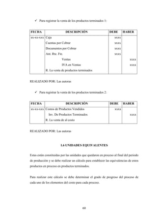 Para registrar la venta de los productos terminados 1:


FECHA                        DESCRIPCIÓN                        DEBE      HABER
xx-xx-xxx Caja                                                     xxxx
            Cuentas por Cobrar                                     xxxx
            Documentos por Cobrar                                  xxxx
            Ant. Rte. Fte.                                         xxxx
                         Ventas                                                xxxx
                         IVA en Ventas                                         xxxx
            R. La venta de productos terminados


REALIZADO POR: Las autoras


       Para registrar la venta de los productos terminados 2:


FECHA                        DESCRIPCIÓN                        DEBE      HABER
xx-xx-xxx Costos de Productos Vendidos                             xxxx
              Inv. De Productos Terminados                                     xxxx
            R. La venta de al costo


REALIZADO POR: Las autoras



                        1.6 UNIDADES EQUIVALENTES


Estas están constituidas por las unidades que quedaron en proceso al final del periodo
de producción y se debe realizar un cálculo para establecer las equivalencias de estos
productos en proceso en productos terminados.


Para realizar este cálculo se debe determinar el grado de progreso del proceso de
cada uno de los elementos del costo para cada proceso.




                                         60
 
