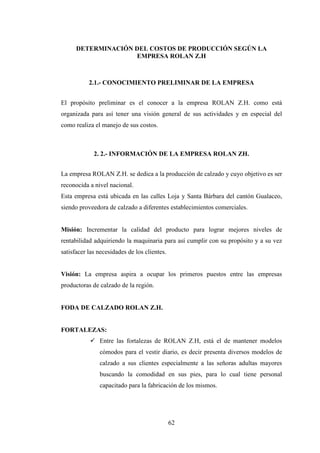 DETERMINACIÓN DEL COSTOS DE PRODUCCIÓN SEGÚN LA
                    EMPRESA ROLAN Z.H



           2.1.- CONOCIMIENTO PRELIMINAR DE LA EMPRESA


El propósito preliminar es el conocer a la empresa ROLAN Z.H. como está
organizada para así tener una visión general de sus actividades y en especial del
como realiza el manejo de sus costos.



             2. 2.- INFORMACIÓN DE LA EMPRESA ROLAN ZH.


La empresa ROLAN Z.H. se dedica a la producción de calzado y cuyo objetivo es ser
reconocida a nivel nacional.
Esta empresa está ubicada en las calles Loja y Santa Bárbara del cantón Gualaceo,
siendo proveedora de calzado a diferentes establecimientos comerciales.


Misión: Incrementar la calidad del producto para lograr mejores niveles de
rentabilidad adquiriendo la maquinaria para así cumplir con su propósito y a su vez
satisfacer las necesidades de los clientes.


Visión: La empresa aspira a ocupar los primeros puestos entre las empresas
productoras de calzado de la región.


FODA DE CALZADO ROLAN Z.H.


FORTALEZAS:
               Entre las fortalezas de ROLAN Z.H, está el de mantener modelos
               cómodos para el vestir diario, es decir presenta diversos modelos de
               calzado a sus clientes especialmente a las señoras adultas mayores
               buscando la comodidad en sus pies, para lo cual tiene personal
               capacitado para la fabricación de los mismos.




                                              62
 