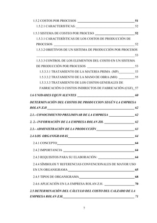 1.5.2 COSTOS POR PROCESOS ____________________________________ 51
   1.5.2.1 CARACTERISTICAS: _____________________________________ 52

 1.5.3 SISTEMA DE COSTEO POR PROCESO _________________________ 52
   1.5.3.1 CARACTERÍSTICAS DE LOS COSTOS DE PRODUCCIÓN DE
   PROCESOS ___________________________________________________ 52
   1.5.3.2 OBJETIVOS DE UN SISTEMA DE PRODUCCIÓN POR PROCESOS
    ______________________________________________________________ 53
   1.5.3.3 CONTROL DE LOS ELEMENTOS DEL COSTO EN UN SISTEMA
   DE PRODUCCIÓN POR PROCESOS ______________________________ 53
     1.5.3.3.1 TRATAMIENTO DE LA MATERIA PRIMA (MP) __________ 53
     1.5.3.3.2 TRATAMIENTO DE LA MANO DE OBRA (MO) __________ 55
     1.5.3.3.3 TRATAMIENTO DE LOS COSTOS GENERALES DE
     FABRICACIÓN O COSTOS INDIRECTOS DE FABRICACIÓN (CGF) _ 57

1.6 UNIDADES EQUIVALENTES ____________________________________ 60

DETERMINACIÓN DEL COSTOS DE PRODUCCION SEGÚN LA EMPRESA
ROLAN Z.H _______________________________________________________ 62

2.1.- CONOCIMIENTO PRELIMINAR DE LA EMPRESA ________________ 62

2. 2.- INFORMACIÓN DE LA EMPRESA ROLAN ZH. ___________________ 62

2.3.- ADMINISTRACIÓN DE LA PRODUCCIÓN ________________________ 63

2.4 LOS ORGANIGRAMAS __________________________________________ 64

 2.4.1 CONCEPTO_________________________________________________ 64

 2.4.2 IMPORTANCIA _____________________________________________ 64

 2.4.3 REQUISITOS PARA SU ELABORACIÓN: _______________________ 64

 2.4.4 SÍMBOLOS Y REFERENCIAS CONVENCIONALES DE MAYOR USO
 EN UN ORGANIGRAMA __________________________________________ 65

 2.4.5 TIPOS DE ORGANIGRAMA ___________________________________ 68

 2.4.6 APLICACIÓN EN LA EMPRESA ROLAN Z.H. ___________________ 70

2.5 DETERMINACIÓN DEL CÁLCULO DEL COSTO DEL CALZADO DE LA
EMPRESA ROLAN Z.H. _____________________________________________ 71


                                 7
 