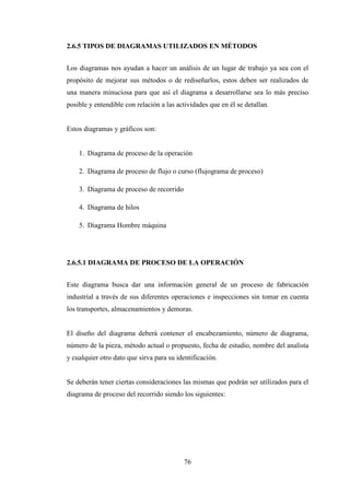 2.6.5 TIPOS DE DIAGRAMAS UTILIZADOS EN MÉTODOS


Los diagramas nos ayudan a hacer un análisis de un lugar de trabajo ya sea con el
propósito de mejorar sus métodos o de rediseñarlos, estos deben ser realizados de
una manera minuciosa para que así el diagrama a desarrollarse sea lo más preciso
posible y entendible con relación a las actividades que en él se detallan.


Estos diagramas y gráficos son:


    1. Diagrama de proceso de la operación

    2. Diagrama de proceso de flujo o curso (flujograma de proceso)

    3. Diagrama de proceso de recorrido

    4. Diagrama de hilos

    5. Diagrama Hombre máquina




2.6.5.1 DIAGRAMA DE PROCESO DE LA OPERACIÓN


Este diagrama busca dar una información general de un proceso de fabricación
industrial a través de sus diferentes operaciones e inspecciones sin tomar en cuenta
los transportes, almacenamientos y demoras.


El diseño del diagrama deberá contener el encabezamiento, número de diagrama,
número de la pieza, método actual o propuesto, fecha de estudio, nombre del analista
y cualquier otro dato que sirva para su identificación.


Se deberán tener ciertas consideraciones las mismas que podrán ser utilizados para el
diagrama de proceso del recorrido siendo los siguientes:




                                          76
 