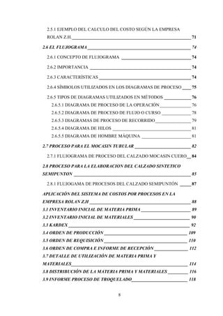 2.5.1 EJEMPLO DEL CALCULO DEL COSTO SEGÚN LA EMPRESA
 ROLAN Z.H. _____________________________________________________ 71

2.6 EL FLUJOGRAMA ______________________________________________ 74

 2.6.1 CONCEPTO DE FLUJOGRAMA _______________________________ 74

 2.6.2 IMPORTANCIA _____________________________________________ 74

 2.6.3 CARACTERÍSTICAS _________________________________________ 74

 2.6.4 SÍMBOLOS UTILIZADOS EN LOS DIAGRAMAS DE PROCESO ____ 75

 2.6.5 TIPOS DE DIAGRAMAS UTILIZADOS EN MÉTODOS ____________ 76
   2.6.5.1 DIAGRAMA DE PROCESO DE LA OPERACIÓN ______________ 76
   2.6.5.2 DIAGRAMA DE PROCESO DE FLUJO O CURSO _____________ 78
   2.6.5.3 DIAGRAMAS DE PROCESO DE RECORRIDO ________________ 79
   2.6.5.4 DIAGRAMA DE HILOS ___________________________________ 81
   2.6.5.5 DIAGRAMA DE HOMBRE MÁQUINA ______________________ 81

2.7 PROCESO PARA EL MOCASIN TUBULAR _________________________ 82

 2.7.1 FLUJOGRAMA DE PROCESO DEL CALZADO MOCASIN CUERO__ 84

2.8 PROCESO PARA LA ELABORACION DEL CALZADO SINTETICO
SEMIPUNTON ____________________________________________________ 85

 2.8.1 FLUJOGAMA DE PROCESOS DEL CALZADO SEMIPUNTÓN _____ 87

APLICACIÓN DEL SISTEMA DE COSTOS POR PROCESOS EN LA
EMPRESA ROLAN Z.H _____________________________________________ 88
3.1 INVENTARIO INICIAL DE MATERIA PRIMA ______________________ 89
3.2 INVENTARIO INICIAL DE MATERIALES _________________________ 90
3.3 KARDEX ______________________________________________________ 92
3.4 ORDEN DE PRODUCCIÓN _____________________________________ 109
3.5 ORDEN DE REQUISICIÓN _____________________________________ 110
3.6 ORDEN DE COMPRA E INFORME DE RECEPCIÓN _______________ 112
3.7 DETALLE DE UTILIZACIÓN DE MATERIA PRIMA Y
MATERIALES____________________________________________________ 114
3.8 DISTRIBUCIÓN DE LA MATERIA PRIMA Y MATERIALES _________ 116
3.9 INFORME PROCESO DE TROQUELADO_________________________ 118


                                 8
 