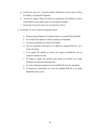 g. Se forra los tacos con el mismo sintético utilizado en el corte aquí se utiliza
       la cuchilla y el pegamento Pegamás.
   h. Se une taco luego la fibra a la horma con pegamento Puy también se utiliza
       la prensadora ya que ayuda a que sea más seguro el pegado.
   i. Se procede a clavar los tacos con sus respectivos clavos.

5.- Terminado, en este se realiza los siguientes pasos:


       a. Se pasa la pega Pegamás en la planta interior y en la plantilla troquelada
       b. En el interior del zapato se coloca la esponja ya troquelada.
       c. Se coloca la plantilla en el interior del zapato.
       d. Una vez realizados estos pasos se le adhiere la etiqueta ROLAN en el
           centro del zapato.
       e. En la planta del calzado se coloca una etiqueta autoadhesiva con su
           respectivo número de talla.
       f. Se limpia el zapato con gasolina para quitar los residuos de la pega
           realizados en el proceso de producción.
       g. Se coloca cada par de zapatos en una caja ROLAN de color anaranjado.
       h. Se almacena la mercadería en la caja de embalaje ROLAN y así queda
           disponible para la venta.




                                          86
 